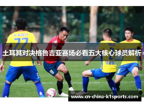 土耳其对决格鲁吉亚赛场必看五大核心球员解析