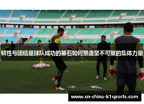 韧性与团结是球队成功的基石如何塑造坚不可摧的集体力量