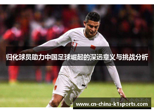 归化球员助力中国足球崛起的深远意义与挑战分析