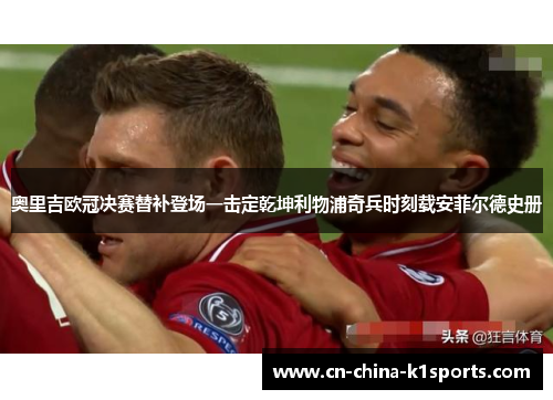 奥里吉欧冠决赛替补登场一击定乾坤利物浦奇兵时刻载安菲尔德史册